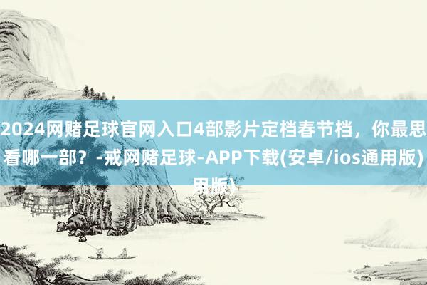 2024网赌足球官网入口4部影片定档春节档，你最思看哪一部？-戒网赌足球-APP下载(安卓/ios通用版)