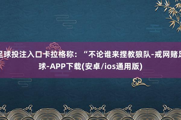 足球投注入口卡拉格称：“不论谁来捏教狼队-戒网赌足球-APP下载(安卓/ios通用版)