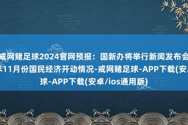 戒网赌足球2024官网预报：国新办将举行新闻发布会，先容2024年11月份国民经济开动情况-戒网赌足球-APP下载(安卓/ios通用版)