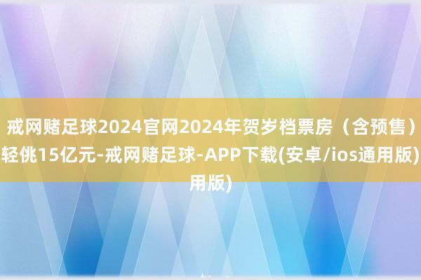 戒网赌足球2024官网2024年贺岁档票房（含预售）轻佻15亿元-戒网赌足球-APP下载(安卓/ios通用版)