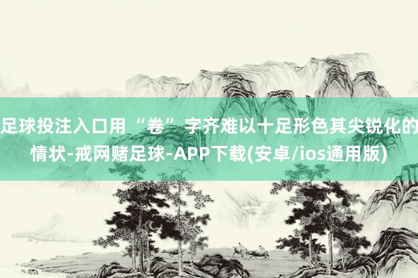 足球投注入口用 “卷” 字齐难以十足形色其尖锐化的情状-戒网赌足球-APP下载(安卓/ios通用版)