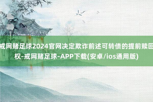 戒网赌足球2024官网决定欺诈前述可转债的提前赎回权-戒网赌足球-APP下载(安卓/ios通用版)