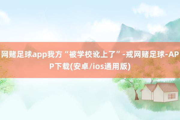 网赌足球app我方“被学校讹上了”-戒网赌足球-APP下载(安卓/ios通用版)