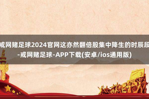 戒网赌足球2024官网这亦然翻倍股集中降生的时辰段-戒网赌足球-APP下载(安卓/ios通用版)