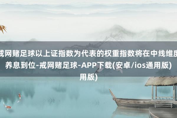 戒网赌足球以上证指数为代表的权重指数将在中线维度养息到位-戒网赌足球-APP下载(安卓/ios通用版)