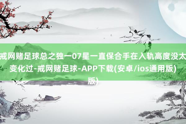 戒网赌足球总之独一07星一直保合手在入轨高度没太变化过-戒网赌足球-APP下载(安卓/ios通用版)