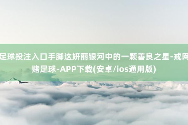 足球投注入口手脚这妍丽银河中的一颗善良之星-戒网赌足球-APP下载(安卓/ios通用版)