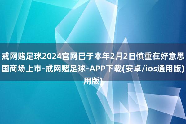 戒网赌足球2024官网已于本年2月2日慎重在好意思国商场上市-戒网赌足球-APP下载(安卓/ios通用版)