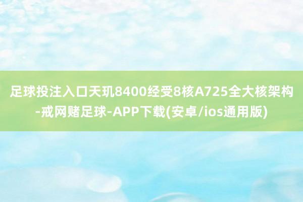 足球投注入口　　天玑8400经受8核A725全大核架构-戒网赌足球-APP下载(安卓/ios通用版)