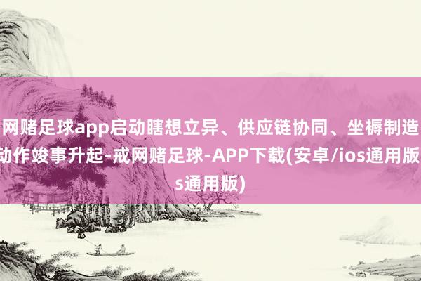 网赌足球app启动瞎想立异、供应链协同、坐褥制造动作竣事升起-戒网赌足球-APP下载(安卓/ios通用版)