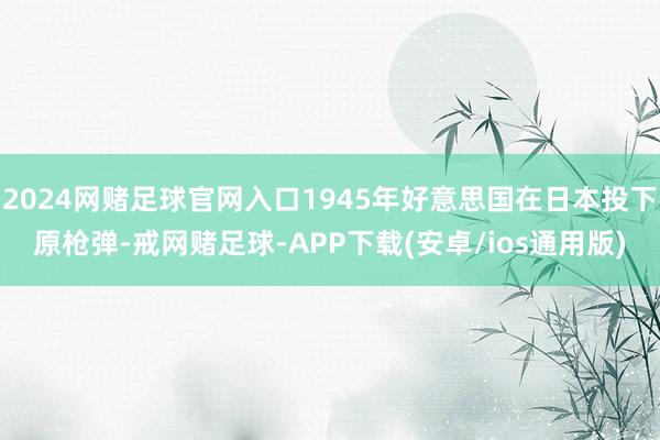 2024网赌足球官网入口1945年好意思国在日本投下原枪弹-戒网赌足球-APP下载(安卓/ios通用版)