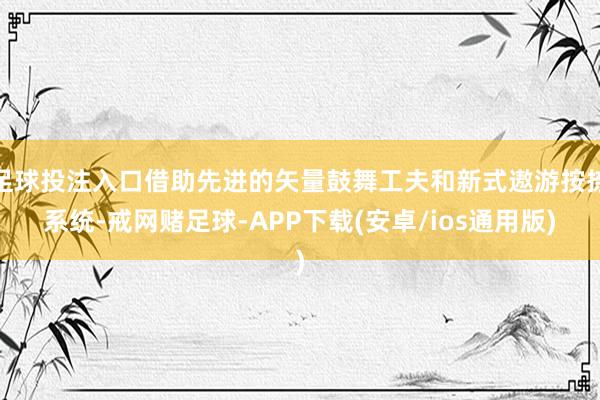 足球投注入口借助先进的矢量鼓舞工夫和新式遨游按捺系统-戒网赌足球-APP下载(安卓/ios通用版)
