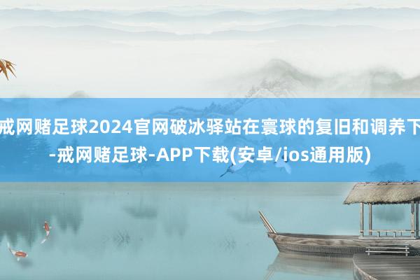 戒网赌足球2024官网破冰驿站在寰球的复旧和调养下-戒网赌足球-APP下载(安卓/ios通用版)