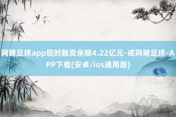 网赌足球app现时融资余额4.22亿元-戒网赌足球-APP下载(安卓/ios通用版)