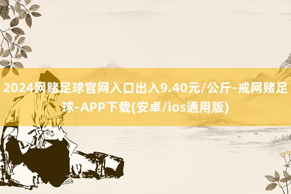 2024网赌足球官网入口出入9.40元/公斤-戒网赌足球-APP下载(安卓/ios通用版)