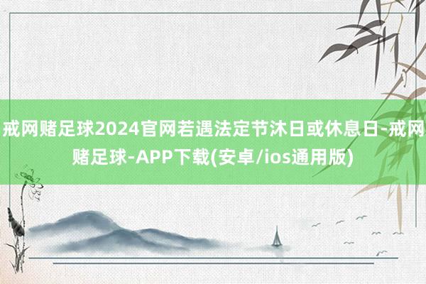 戒网赌足球2024官网若遇法定节沐日或休息日-戒网赌足球-APP下载(安卓/ios通用版)