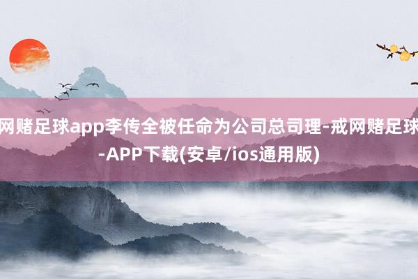网赌足球app李传全被任命为公司总司理-戒网赌足球-APP下载(安卓/ios通用版)