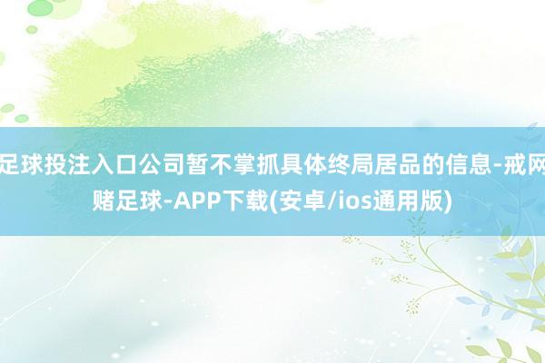 足球投注入口公司暂不掌抓具体终局居品的信息-戒网赌足球-APP下载(安卓/ios通用版)