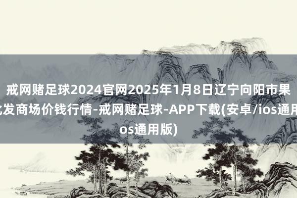 戒网赌足球2024官网2025年1月8日辽宁向阳市果菜批发商场价钱行情-戒网赌足球-APP下载(安卓/ios通用版)