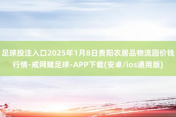 足球投注入口2025年1月8日贵阳农居品物流园价钱行情-戒网赌足球-APP下载(安卓/ios通用版)