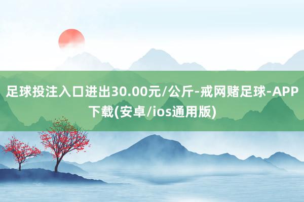 足球投注入口进出30.00元/公斤-戒网赌足球-APP下载(安卓/ios通用版)