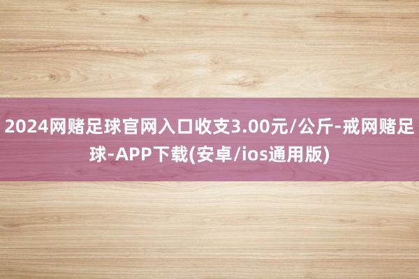 2024网赌足球官网入口收支3.00元/公斤-戒网赌足球-APP下载(安卓/ios通用版)
