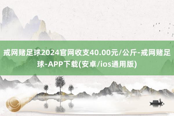 戒网赌足球2024官网收支40.00元/公斤-戒网赌足球-APP下载(安卓/ios通用版)