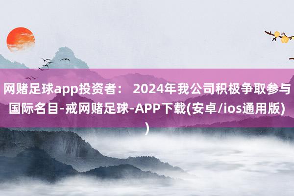 网赌足球app投资者： 2024年我公司积极争取参与国际名目-戒网赌足球-APP下载(安卓/ios通用版)
