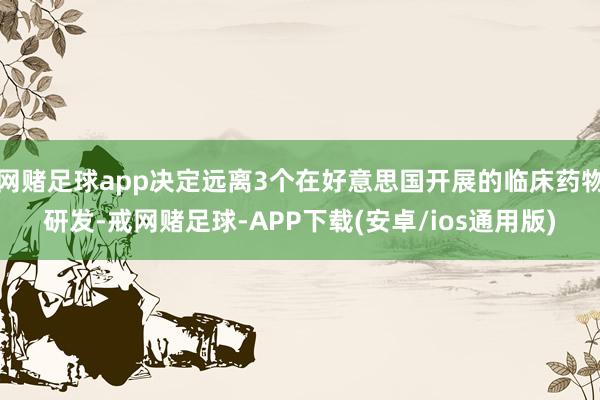 网赌足球app决定远离3个在好意思国开展的临床药物研发-戒网赌足球-APP下载(安卓/ios通用版)