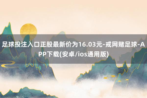 足球投注入口正股最新价为16.03元-戒网赌足球-APP下载(安卓/ios通用版)