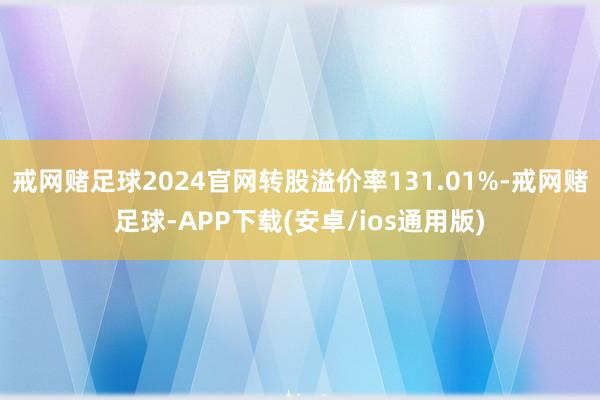 戒网赌足球2024官网转股溢价率131.01%-戒网赌足球-APP下载(安卓/ios通用版)