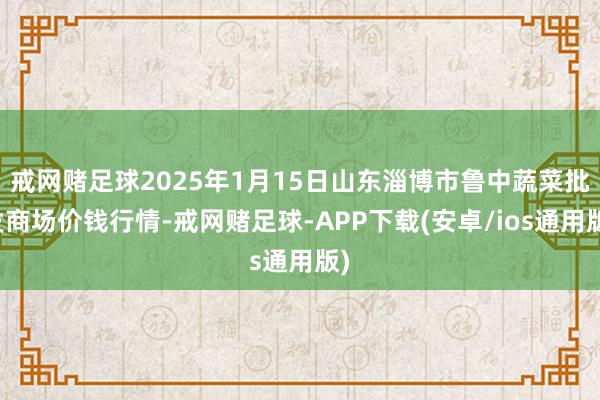 戒网赌足球2025年1月15日山东淄博市鲁中蔬菜批发商场价钱行情-戒网赌足球-APP下载(安卓/ios通用版)