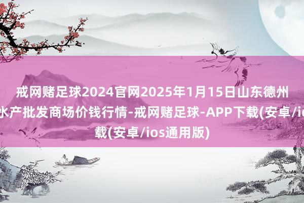 戒网赌足球2024官网2025年1月15日山东德州黑马农贸水产批发商场价钱行情-戒网赌足球-APP下载(安卓/ios通用版)