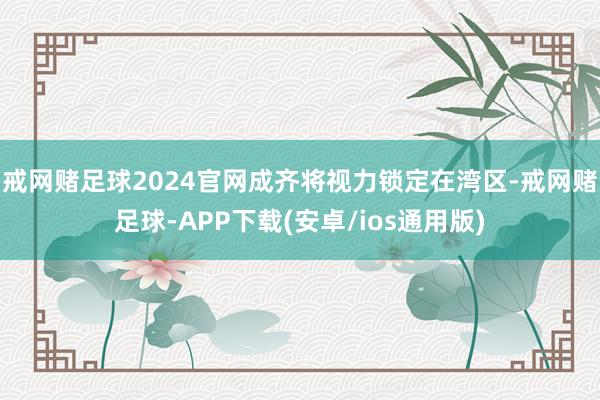 戒网赌足球2024官网成齐将视力锁定在湾区-戒网赌足球-APP下载(安卓/ios通用版)