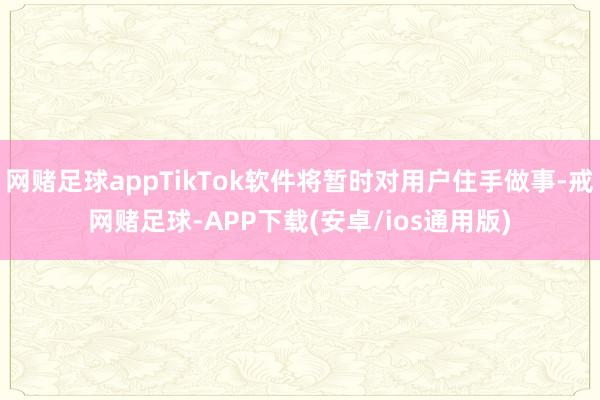 网赌足球appTikTok软件将暂时对用户住手做事-戒网赌足球-APP下载(安卓/ios通用版)