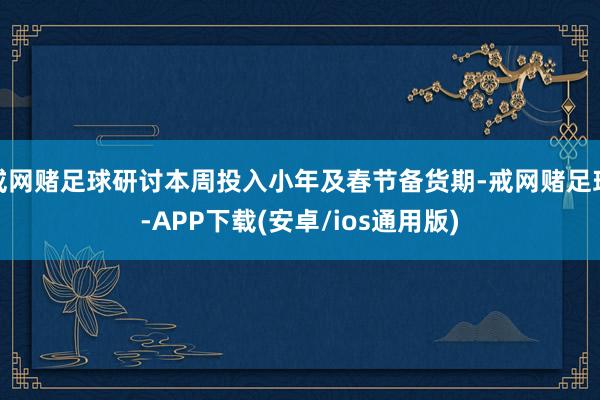 戒网赌足球研讨本周投入小年及春节备货期-戒网赌足球-APP下载(安卓/ios通用版)