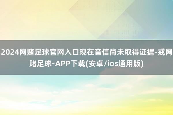 2024网赌足球官网入口现在音信尚未取得证据-戒网赌足球-APP下载(安卓/ios通用版)