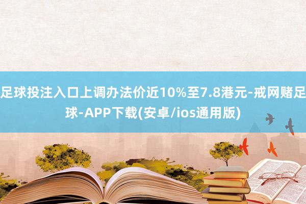 足球投注入口上调办法价近10%至7.8港元-戒网赌足球-APP下载(安卓/ios通用版)
