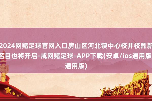 2024网赌足球官网入口房山区河北镇中心校并校鼎新名目也将开启-戒网赌足球-APP下载(安卓/ios通用版)