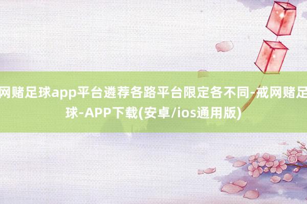 网赌足球app平台遴荐各路平台限定各不同-戒网赌足球-APP下载(安卓/ios通用版)