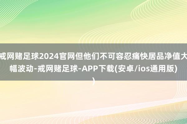 戒网赌足球2024官网但他们不可容忍痛快居品净值大幅波动-戒网赌足球-APP下载(安卓/ios通用版)
