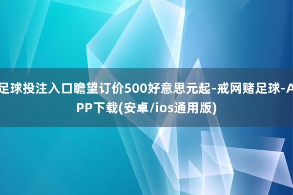 足球投注入口瞻望订价500好意思元起-戒网赌足球-APP下载(安卓/ios通用版)