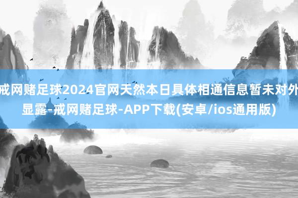 戒网赌足球2024官网天然本日具体相通信息暂未对外显露-戒网赌足球-APP下载(安卓/ios通用版)
