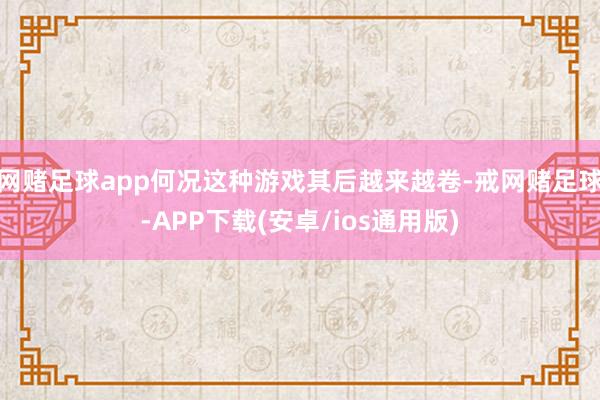 网赌足球app何况这种游戏其后越来越卷-戒网赌足球-APP下载(安卓/ios通用版)