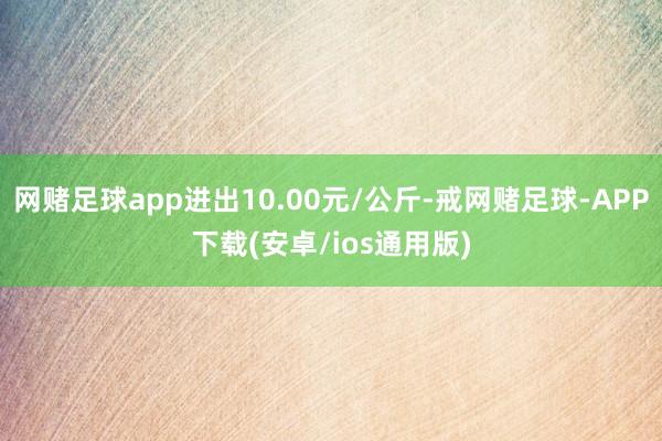 网赌足球app进出10.00元/公斤-戒网赌足球-APP下载(安卓/ios通用版)