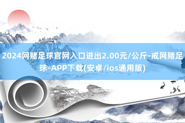 2024网赌足球官网入口进出2.00元/公斤-戒网赌足球-APP下载(安卓/ios通用版)