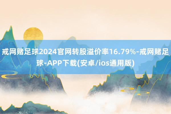 戒网赌足球2024官网转股溢价率16.79%-戒网赌足球-APP下载(安卓/ios通用版)