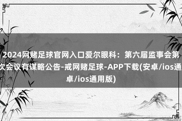 2024网赌足球官网入口爱尔眼科：第六届监事会第十九次会议有谋略公告-戒网赌足球-APP下载(安卓/ios通用版)