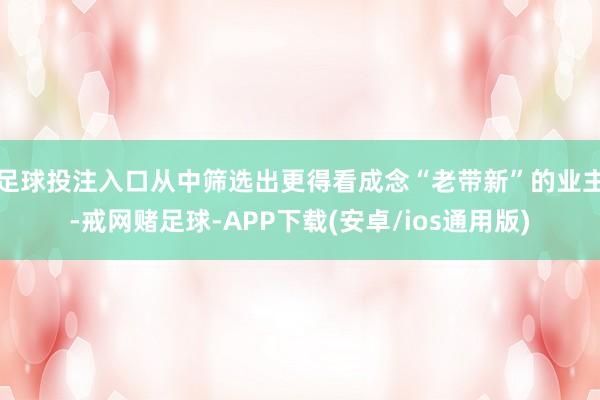 足球投注入口从中筛选出更得看成念“老带新”的业主-戒网赌足球-APP下载(安卓/ios通用版)