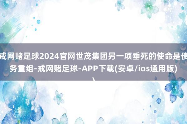 戒网赌足球2024官网世茂集团另一项垂死的使命是债务重组-戒网赌足球-APP下载(安卓/ios通用版)